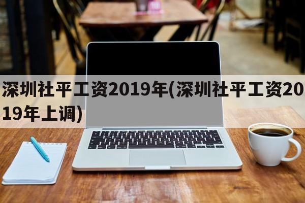 深圳社平工资2019年(深圳社平工资2019年上调)