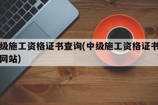 中级施工资格证书查询(中级施工资格证书查询网站)